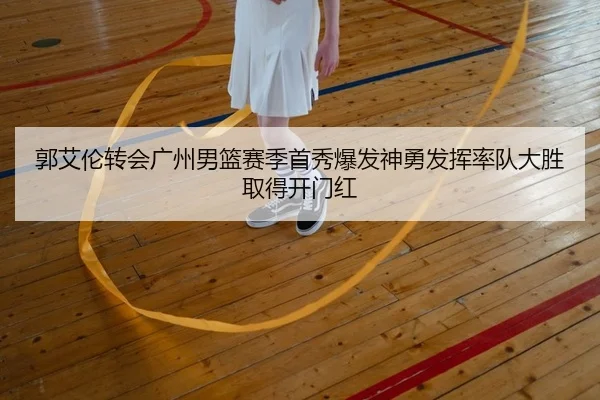 郭艾伦转会广州男篮赛季首秀爆发神勇发挥率队大胜取得开门红