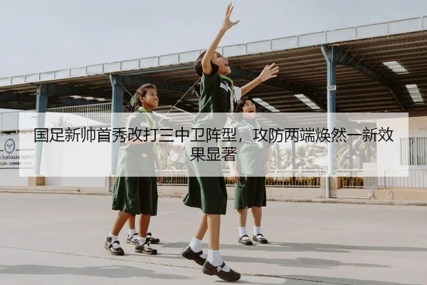 国足新帅首秀改打三中卫阵型，攻防两端焕然一新效果显著