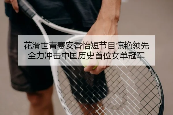 花滑世青赛安香怡短节目惊艳领先 全力冲击中国历史首位女单冠军